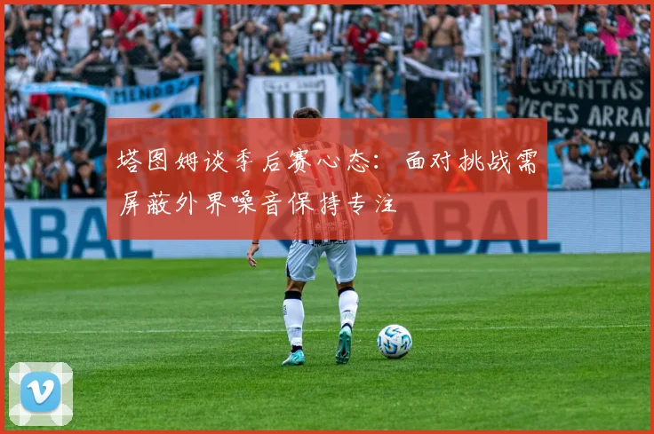 塔图姆谈季后赛心态：面对挑战需屏蔽外界噪音保持专注