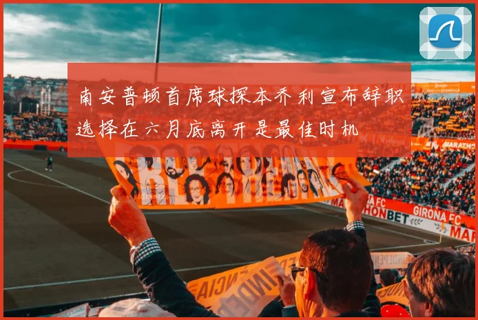 南安普顿首席球探本乔利宣布辞职选择在六月底离开是最佳时机