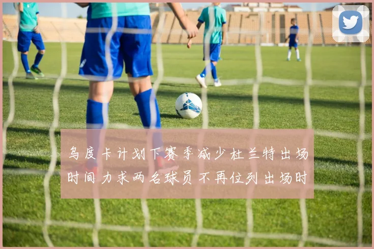 乌度卡计划下赛季减少杜兰特出场时间力求两名球员不再位列出场时间前五