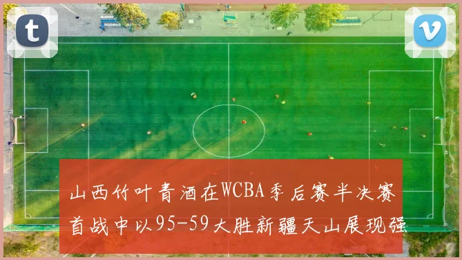 山西竹叶青酒在WCBA季后赛半决赛首战中以95-59大胜新疆天山展现强劲实力