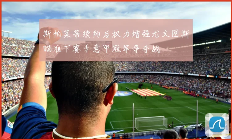 斯帕莱蒂续约后权力增强尤文图斯瞄准下赛季意甲冠军争夺战