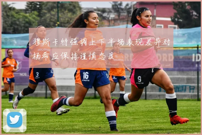 穆斯卡特强调上下半场表现差异对杨希应保持谨慎态度