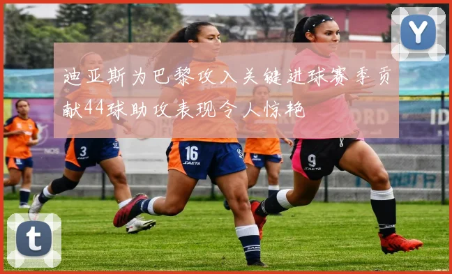 迪亚斯为巴黎攻入关键进球赛季贡献44球助攻表现令人惊艳