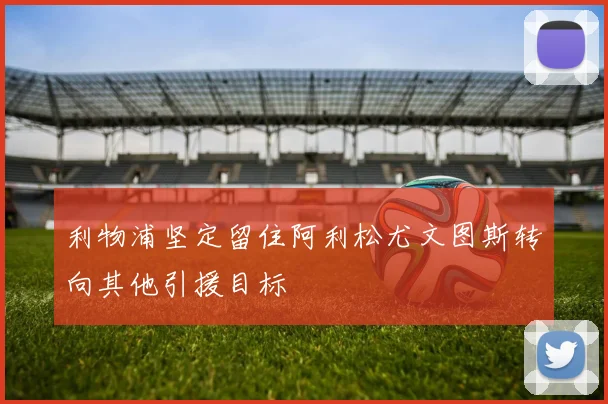 利物浦坚定留住阿利松尤文图斯转向其他引援目标