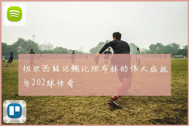 切尔西铭记鲍比坦布林的伟大成就与202球传奇