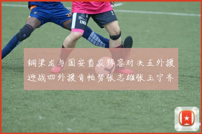 铜梁龙与国安首发阵容对决五外援迎战四外援肯帕努张志雄张玉宁齐上阵