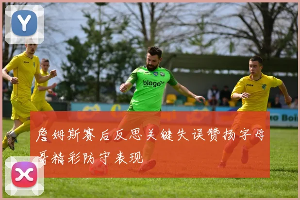 詹姆斯赛后反思关键失误赞扬字母哥精彩防守表现