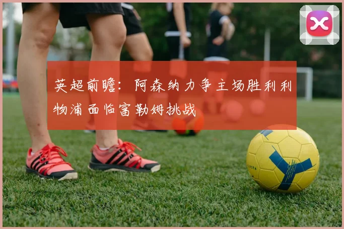 英超前瞻：阿森纳力争主场胜利利物浦面临富勒姆挑战