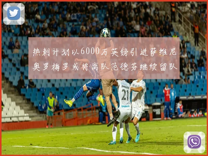 热刺计划以6000万英镑引进萨维尼奥罗梅罗或将离队范德芬继续留队