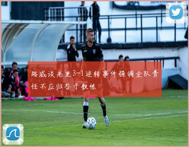 路威谈老里3-1逆转事件强调全队责任不应归咎于教练