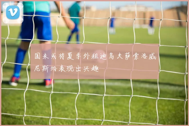 国米或将夏季外租迪乌夫萨索洛威尼斯均表现出兴趣