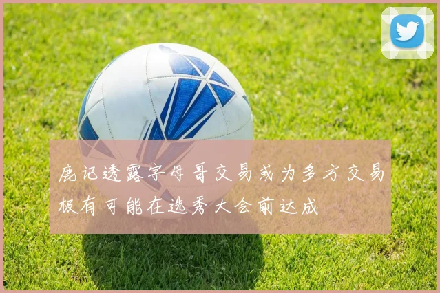鹿记透露字母哥交易或为多方交易极有可能在选秀大会前达成