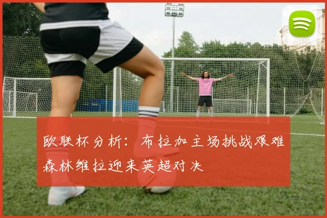 欧联杯分析：布拉加主场挑战艰难森林维拉迎来英超对决