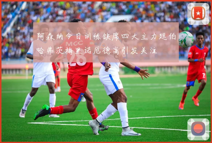 阿森纳今日训练缺席四大主力廷伯哈弗茨梅里诺厄德高引发关注