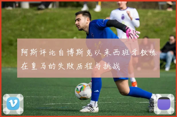 阿斯评论自博斯克以来西班牙教练在皇马的失败历程与挑战