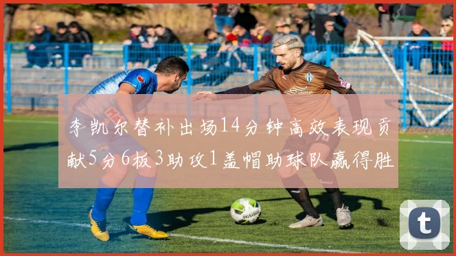 李凯尔替补出场14分钟高效表现贡献5分6板3助攻1盖帽助球队赢得胜利