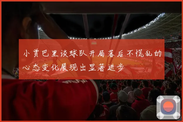 小贾巴里谈球队开局落后不慌乱的心态变化展现出显著进步