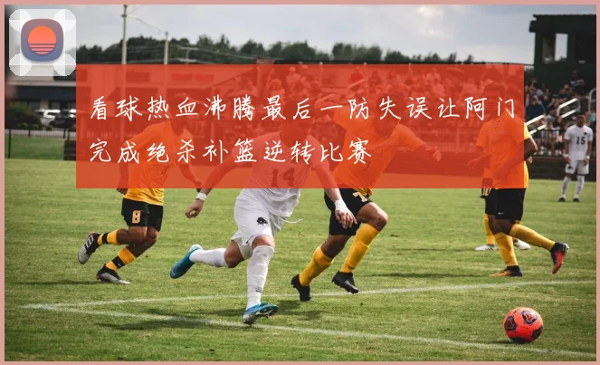 看球热血沸腾最后一防失误让阿门完成绝杀补篮逆转比赛