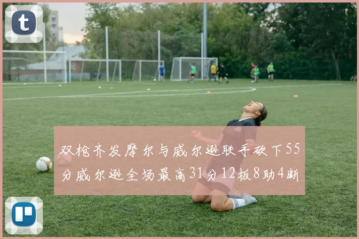 双枪齐发摩尔与威尔逊联手砍下55分威尔逊全场最高31分12板8助4断2帽表现惊艳