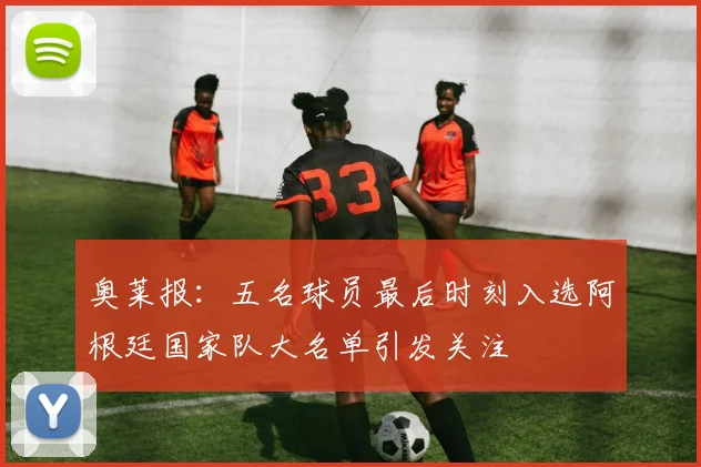 奥莱报：五名球员最后时刻入选阿根廷国家队大名单引发关注