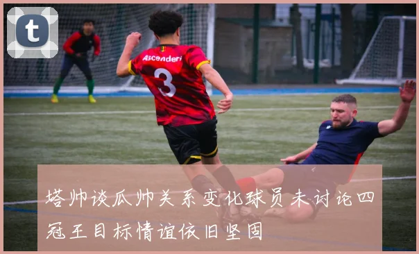 塔帅谈瓜帅关系变化球员未讨论四冠王目标情谊依旧坚固