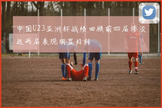 中国U23亚洲杯战绩回顾前四届惨淡近两届表现明显好转