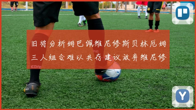 旧将分析姆巴佩维尼修斯贝林厄姆三人组合难以共存建议放弃维尼修斯
