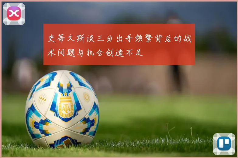 史蒂文斯谈三分出手频繁背后的战术问题与机会创造不足