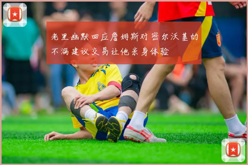 老里幽默回应詹姆斯对密尔沃基的不满建议交易让他亲身体验